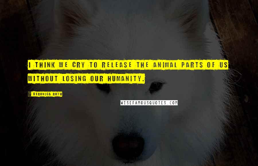 Veronica Roth Quotes: I think we cry to release the animal parts of us without losing our humanity.