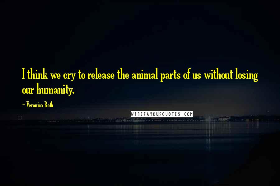 Veronica Roth Quotes: I think we cry to release the animal parts of us without losing our humanity.