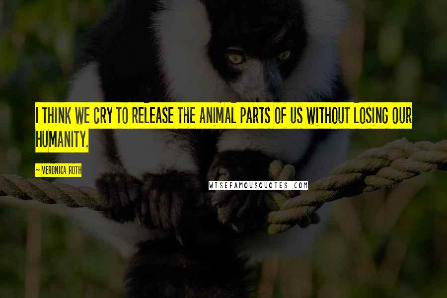 Veronica Roth Quotes: I think we cry to release the animal parts of us without losing our humanity.