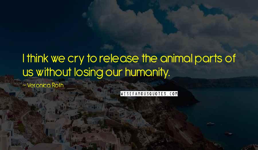 Veronica Roth Quotes: I think we cry to release the animal parts of us without losing our humanity.