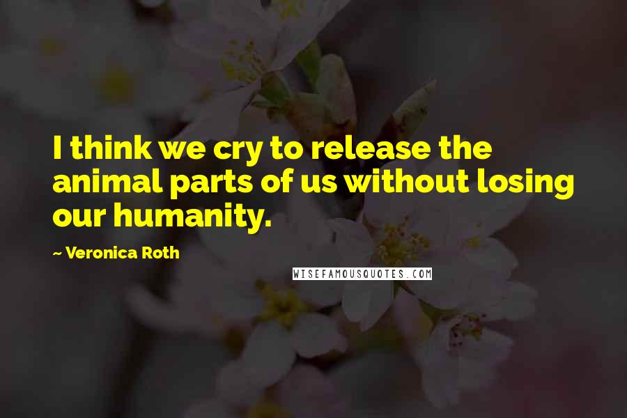 Veronica Roth Quotes: I think we cry to release the animal parts of us without losing our humanity.