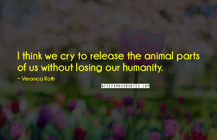 Veronica Roth Quotes: I think we cry to release the animal parts of us without losing our humanity.