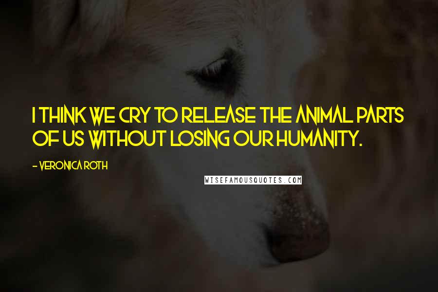 Veronica Roth Quotes: I think we cry to release the animal parts of us without losing our humanity.