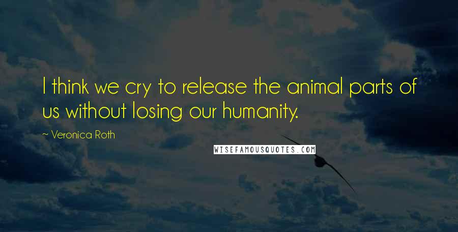 Veronica Roth Quotes: I think we cry to release the animal parts of us without losing our humanity.