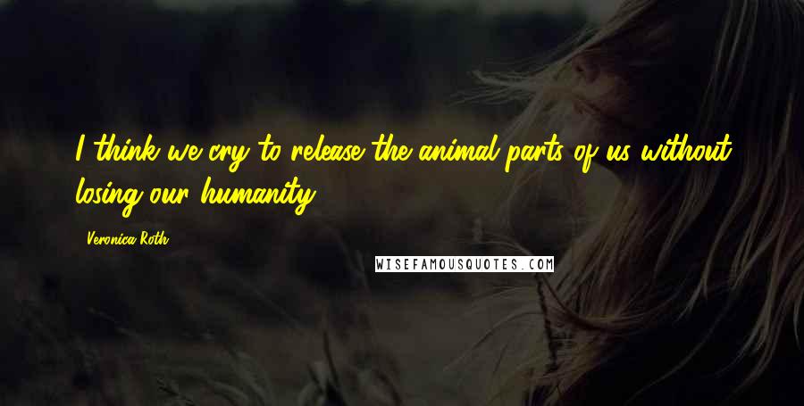 Veronica Roth Quotes: I think we cry to release the animal parts of us without losing our humanity.