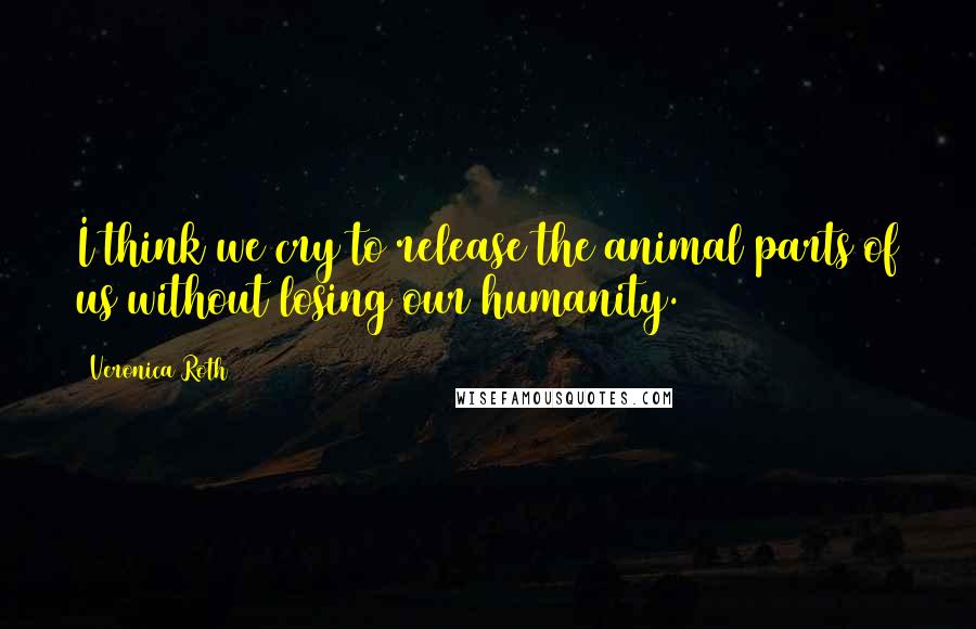 Veronica Roth Quotes: I think we cry to release the animal parts of us without losing our humanity.