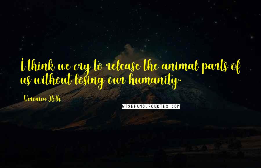 Veronica Roth Quotes: I think we cry to release the animal parts of us without losing our humanity.