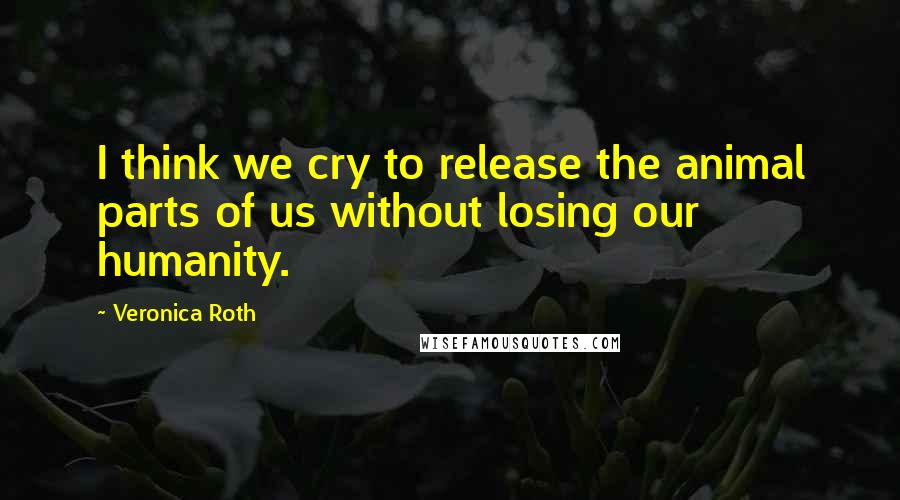 Veronica Roth Quotes: I think we cry to release the animal parts of us without losing our humanity.