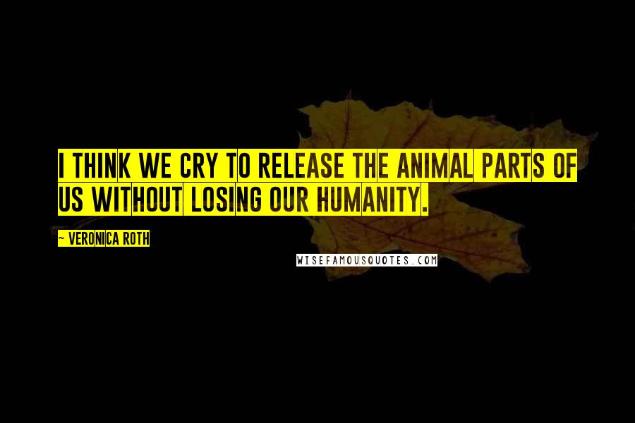 Veronica Roth Quotes: I think we cry to release the animal parts of us without losing our humanity.