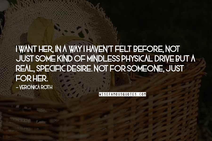 Veronica Roth Quotes: I want her, in a way I haven't felt before, not just some kind of mindless physical drive but a real, specific desire. Not for someone, just for her.