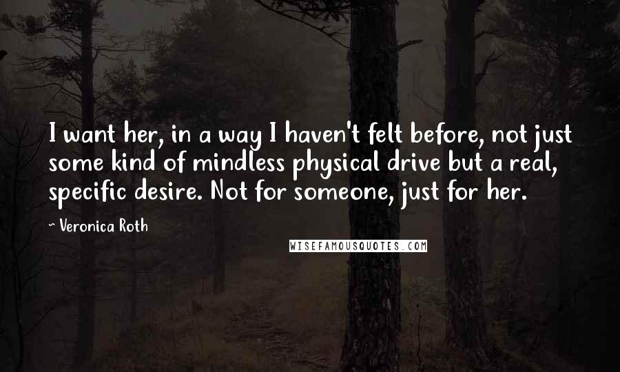 Veronica Roth Quotes: I want her, in a way I haven't felt before, not just some kind of mindless physical drive but a real, specific desire. Not for someone, just for her.