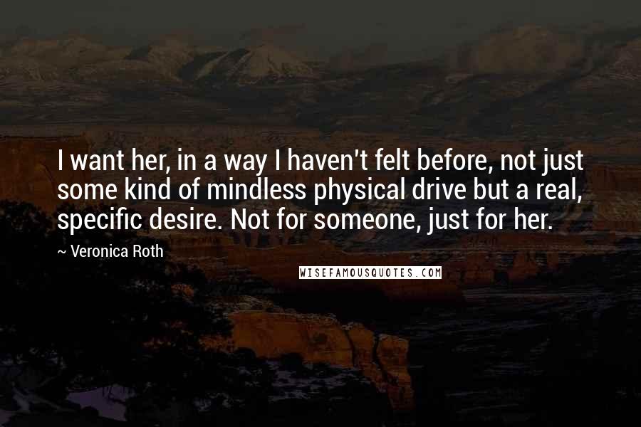 Veronica Roth Quotes: I want her, in a way I haven't felt before, not just some kind of mindless physical drive but a real, specific desire. Not for someone, just for her.