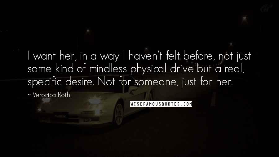 Veronica Roth Quotes: I want her, in a way I haven't felt before, not just some kind of mindless physical drive but a real, specific desire. Not for someone, just for her.