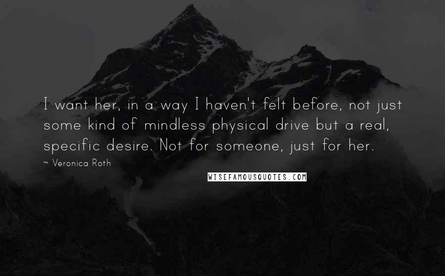 Veronica Roth Quotes: I want her, in a way I haven't felt before, not just some kind of mindless physical drive but a real, specific desire. Not for someone, just for her.