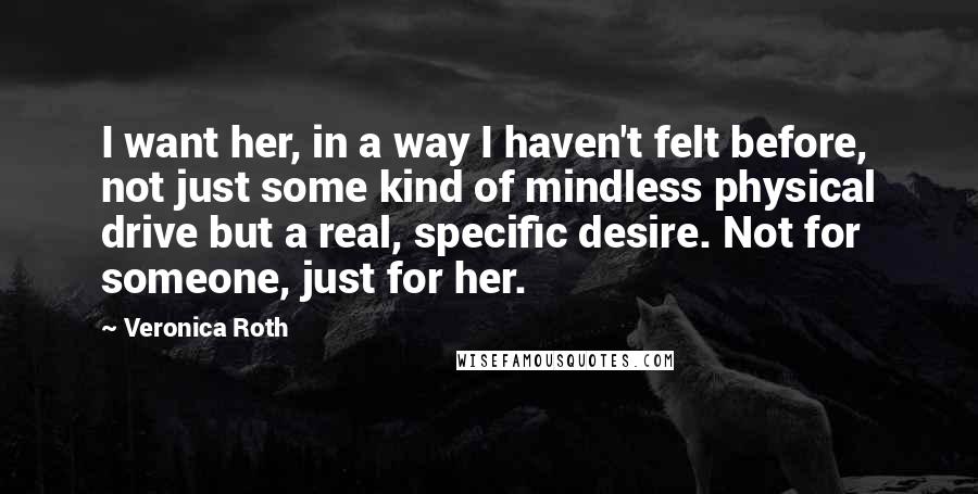Veronica Roth Quotes: I want her, in a way I haven't felt before, not just some kind of mindless physical drive but a real, specific desire. Not for someone, just for her.