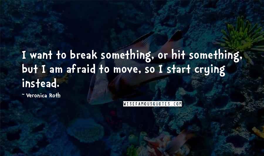 Veronica Roth Quotes: I want to break something, or hit something, but I am afraid to move, so I start crying instead.