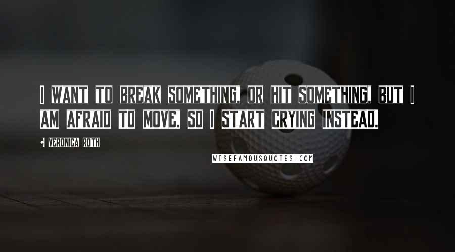 Veronica Roth Quotes: I want to break something, or hit something, but I am afraid to move, so I start crying instead.