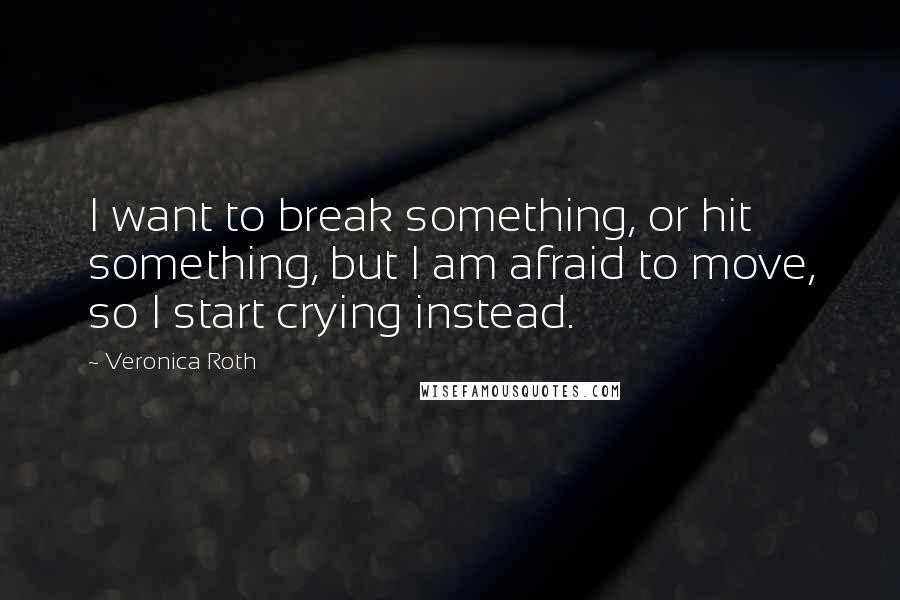 Veronica Roth Quotes: I want to break something, or hit something, but I am afraid to move, so I start crying instead.