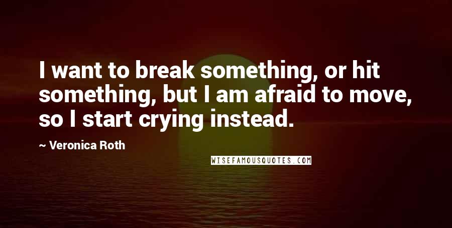 Veronica Roth Quotes: I want to break something, or hit something, but I am afraid to move, so I start crying instead.