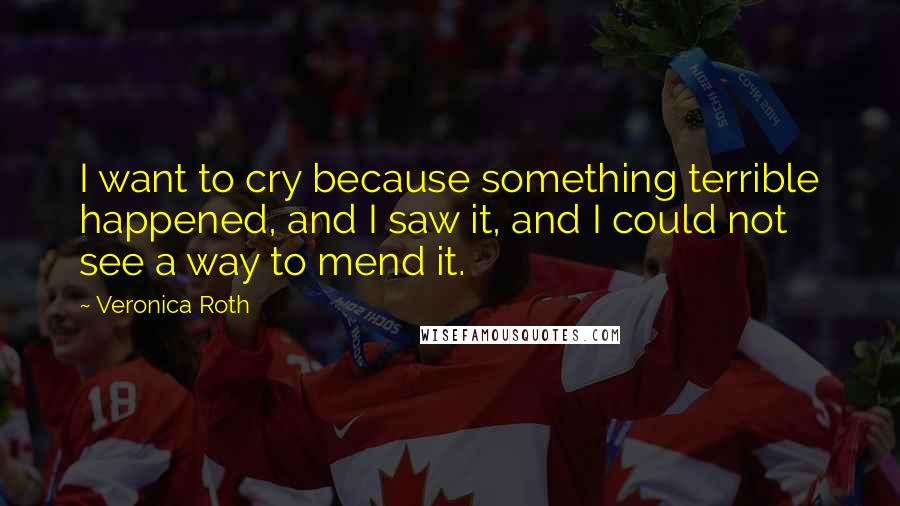 Veronica Roth Quotes: I want to cry because something terrible happened, and I saw it, and I could not see a way to mend it.