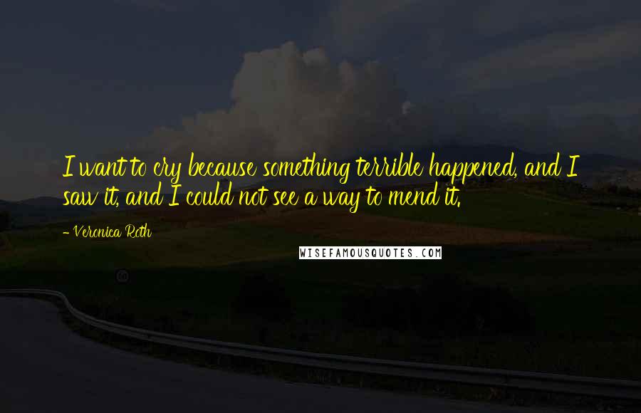 Veronica Roth Quotes: I want to cry because something terrible happened, and I saw it, and I could not see a way to mend it.