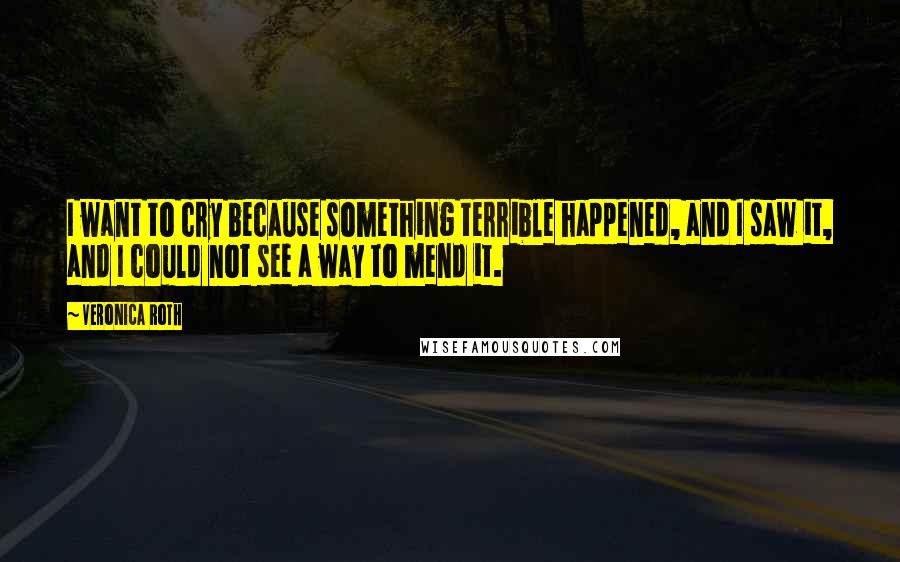 Veronica Roth Quotes: I want to cry because something terrible happened, and I saw it, and I could not see a way to mend it.