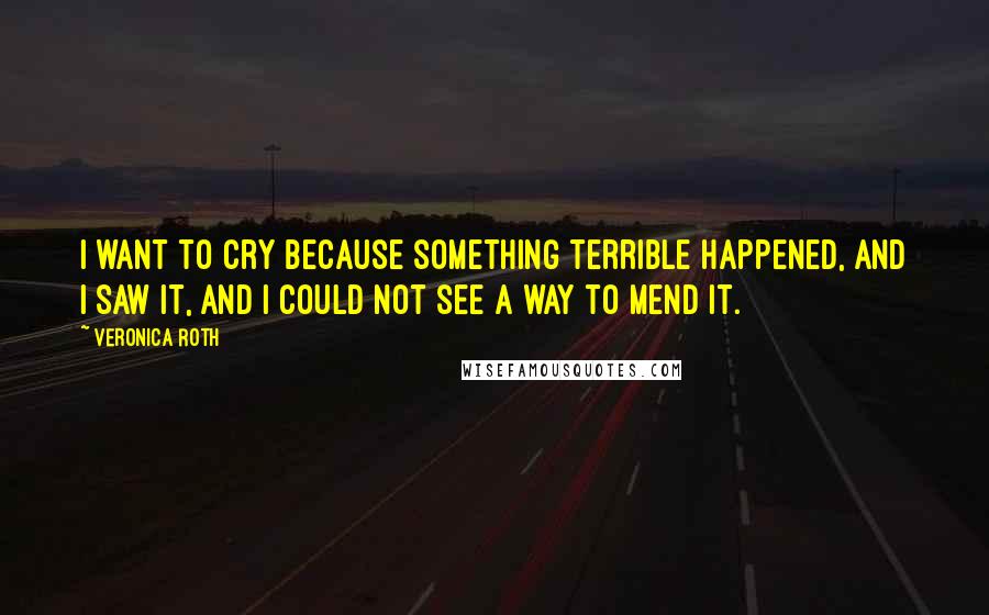 Veronica Roth Quotes: I want to cry because something terrible happened, and I saw it, and I could not see a way to mend it.