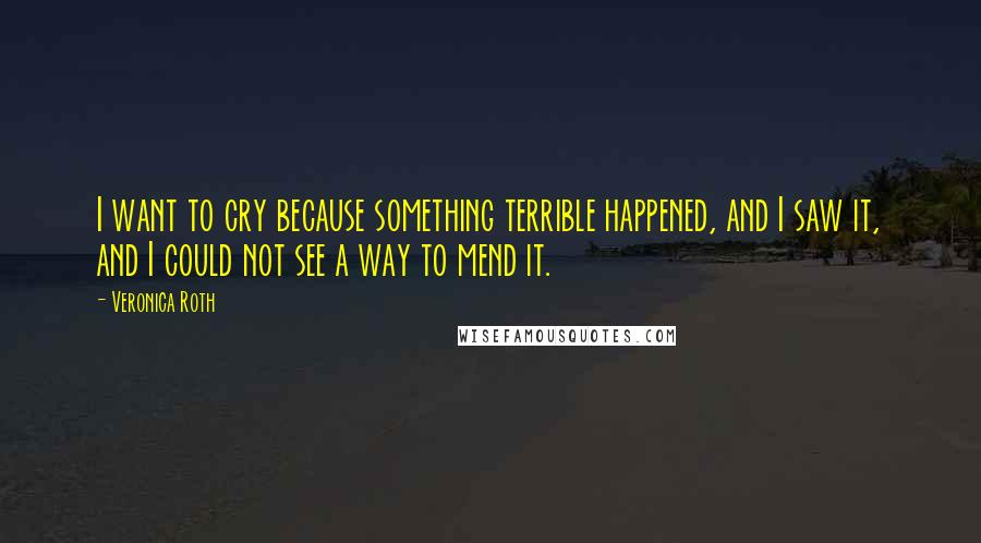 Veronica Roth Quotes: I want to cry because something terrible happened, and I saw it, and I could not see a way to mend it.