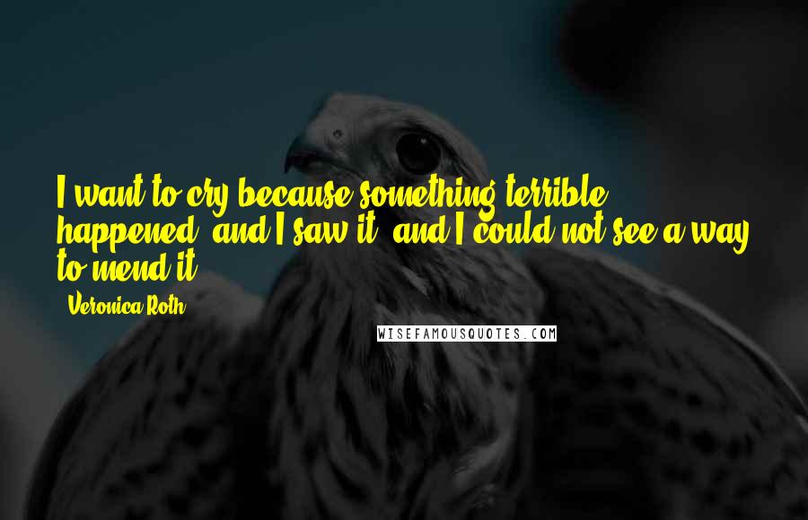 Veronica Roth Quotes: I want to cry because something terrible happened, and I saw it, and I could not see a way to mend it.
