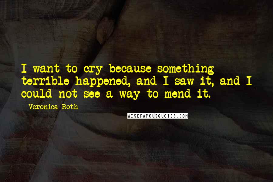 Veronica Roth Quotes: I want to cry because something terrible happened, and I saw it, and I could not see a way to mend it.