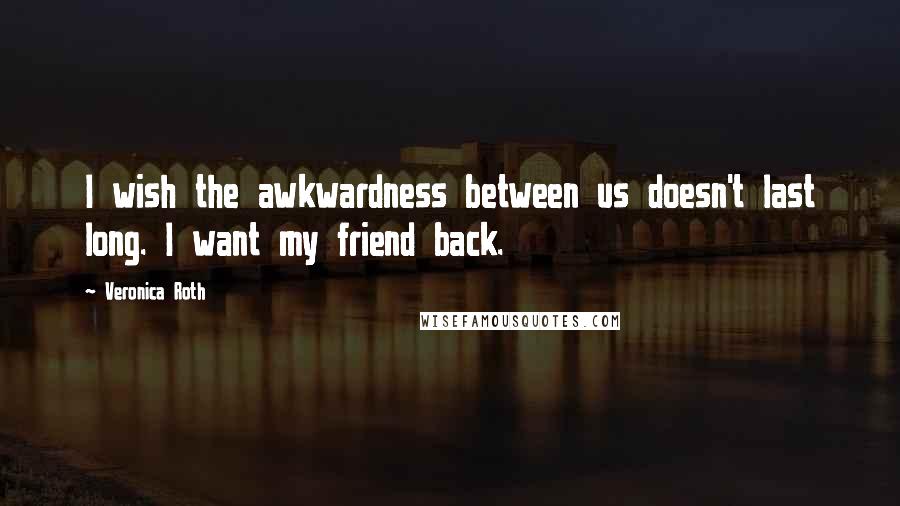 Veronica Roth Quotes: I wish the awkwardness between us doesn't last long. I want my friend back.