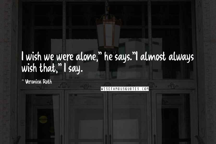 Veronica Roth Quotes: I wish we were alone," he says."I almost always wish that," I say.