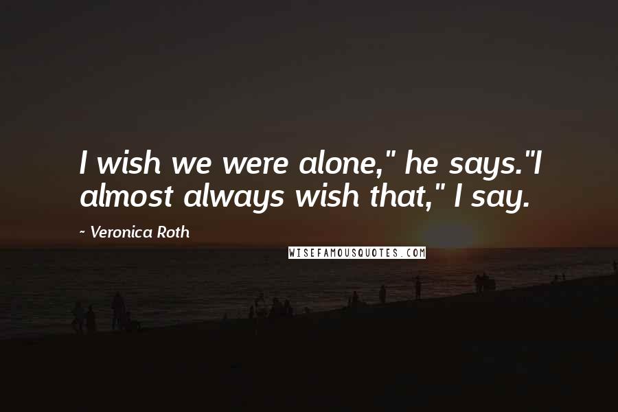 Veronica Roth Quotes: I wish we were alone," he says."I almost always wish that," I say.