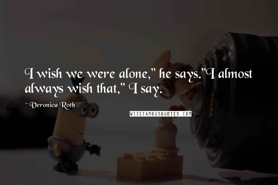 Veronica Roth Quotes: I wish we were alone," he says."I almost always wish that," I say.