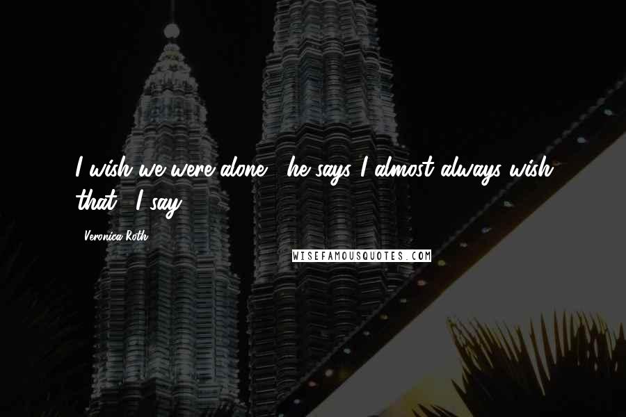 Veronica Roth Quotes: I wish we were alone," he says."I almost always wish that," I say.