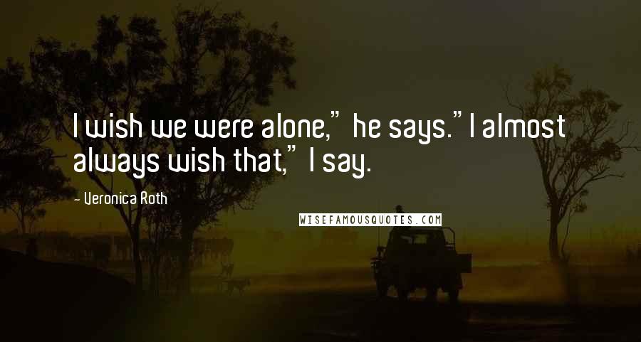 Veronica Roth Quotes: I wish we were alone," he says."I almost always wish that," I say.