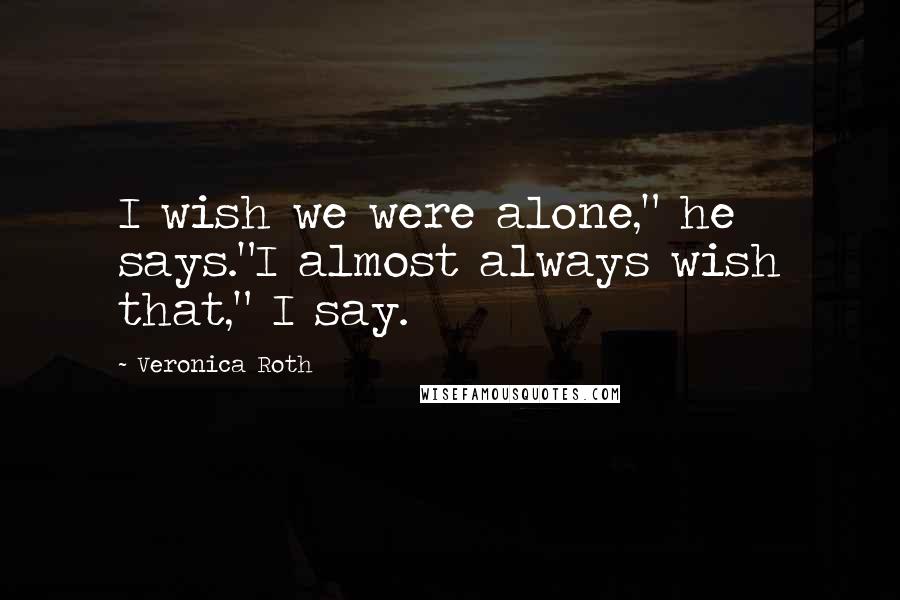 Veronica Roth Quotes: I wish we were alone," he says."I almost always wish that," I say.