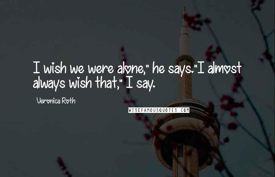 Veronica Roth Quotes: I wish we were alone," he says."I almost always wish that," I say.