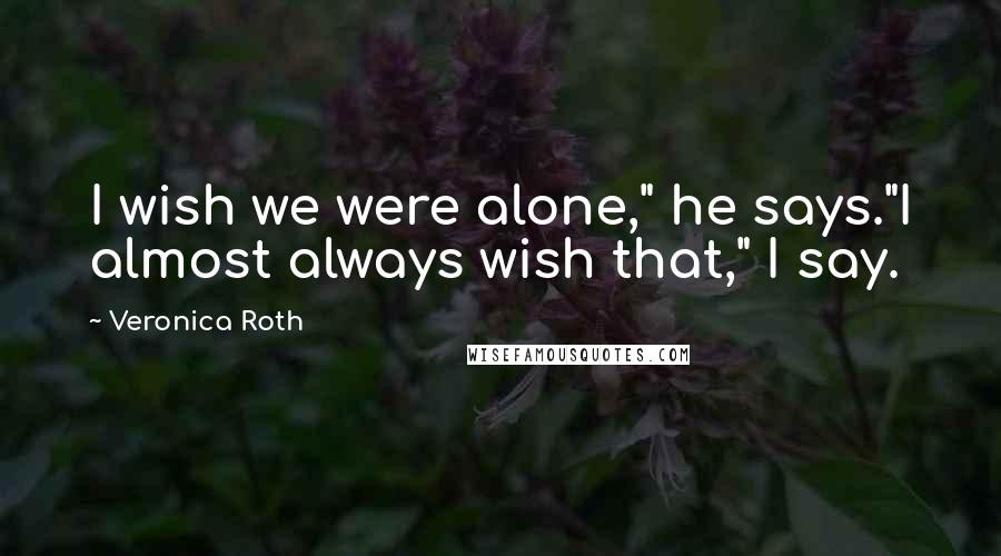Veronica Roth Quotes: I wish we were alone," he says."I almost always wish that," I say.
