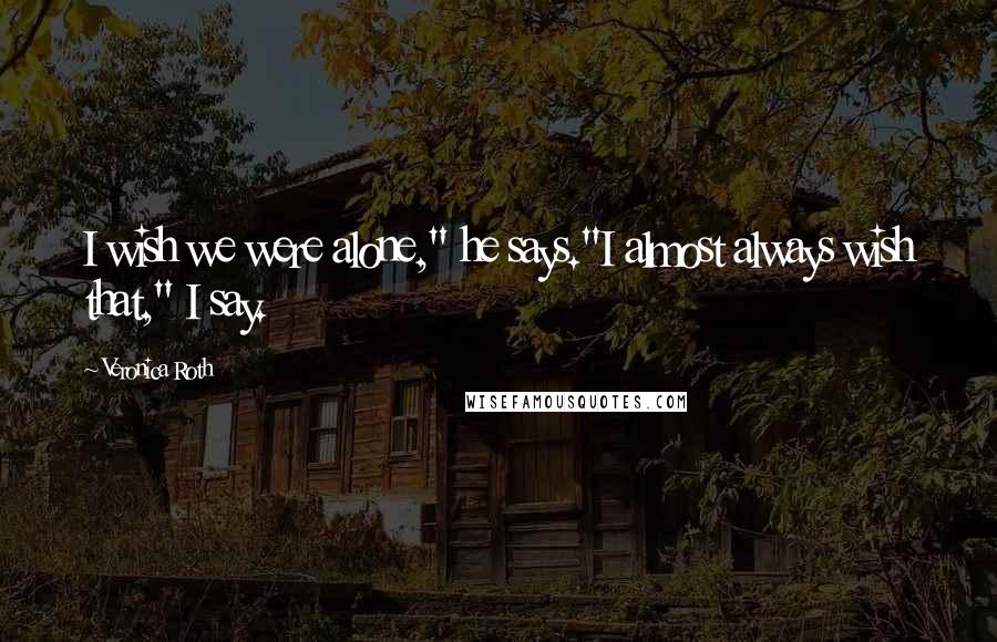 Veronica Roth Quotes: I wish we were alone," he says."I almost always wish that," I say.