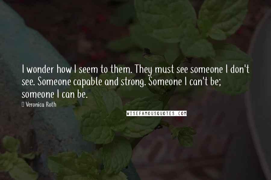 Veronica Roth Quotes: I wonder how I seem to them. They must see someone I don't see. Someone capable and strong. Someone I can't be; someone I can be.