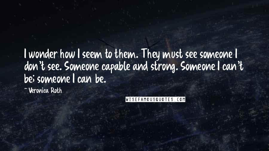 Veronica Roth Quotes: I wonder how I seem to them. They must see someone I don't see. Someone capable and strong. Someone I can't be; someone I can be.