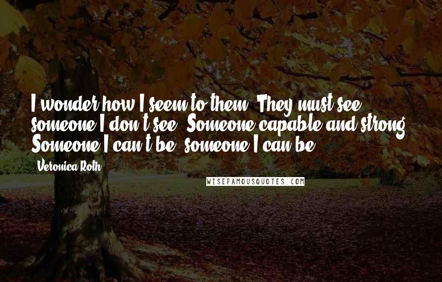 Veronica Roth Quotes: I wonder how I seem to them. They must see someone I don't see. Someone capable and strong. Someone I can't be; someone I can be.