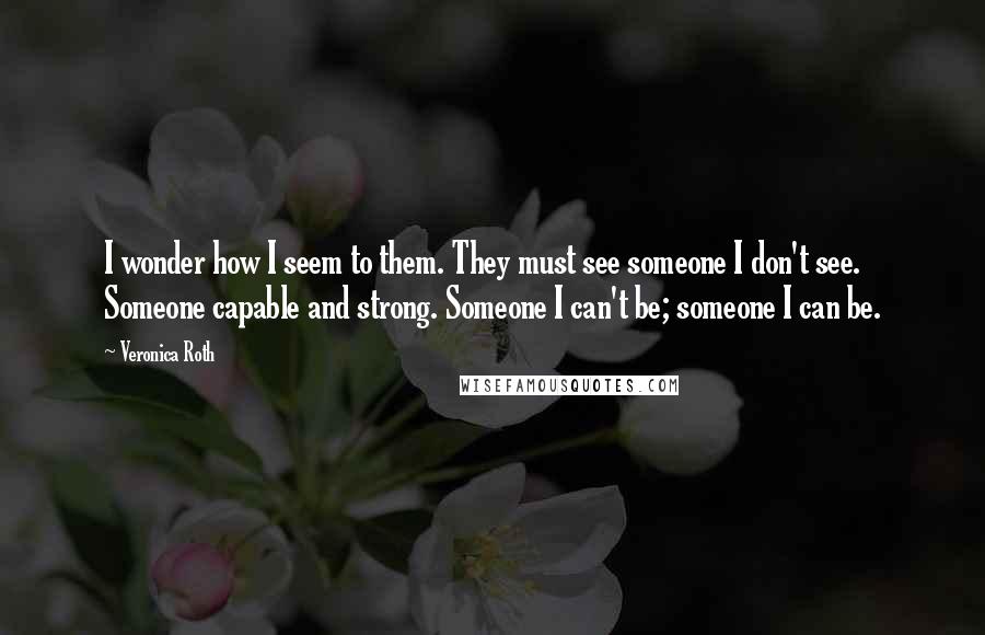 Veronica Roth Quotes: I wonder how I seem to them. They must see someone I don't see. Someone capable and strong. Someone I can't be; someone I can be.