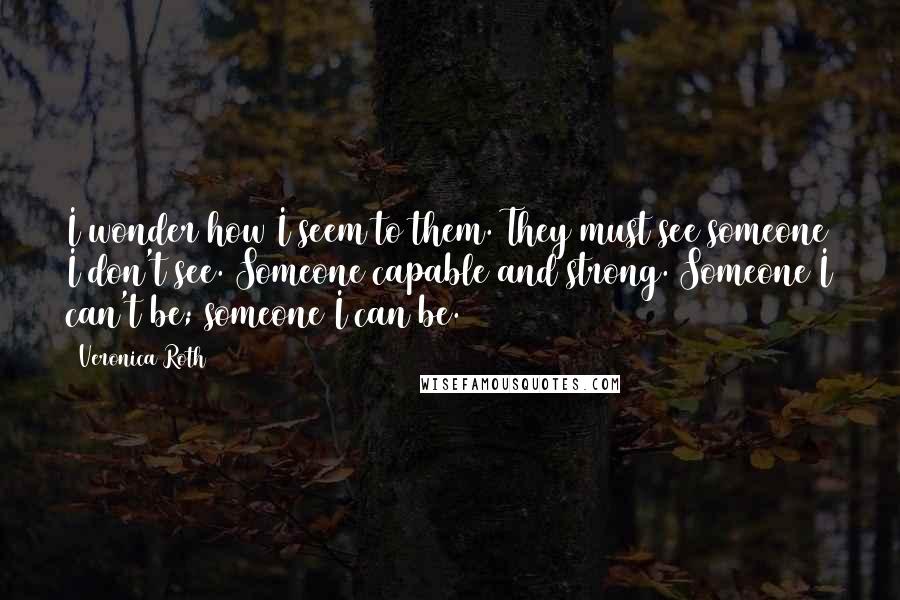 Veronica Roth Quotes: I wonder how I seem to them. They must see someone I don't see. Someone capable and strong. Someone I can't be; someone I can be.