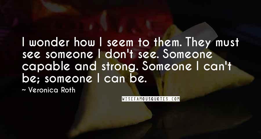 Veronica Roth Quotes: I wonder how I seem to them. They must see someone I don't see. Someone capable and strong. Someone I can't be; someone I can be.