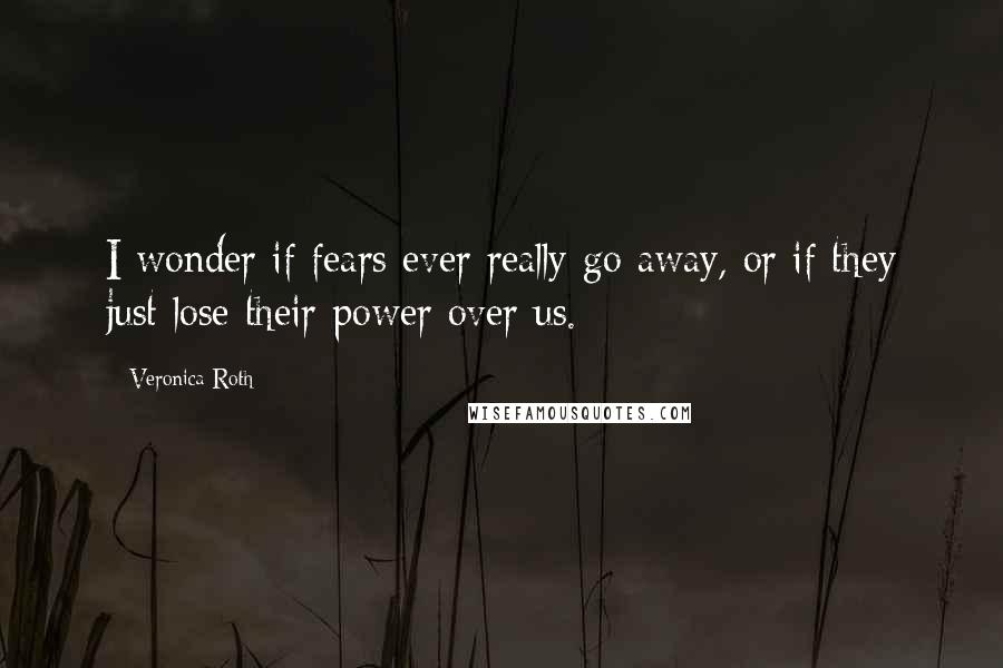 Veronica Roth Quotes: I wonder if fears ever really go away, or if they just lose their power over us.