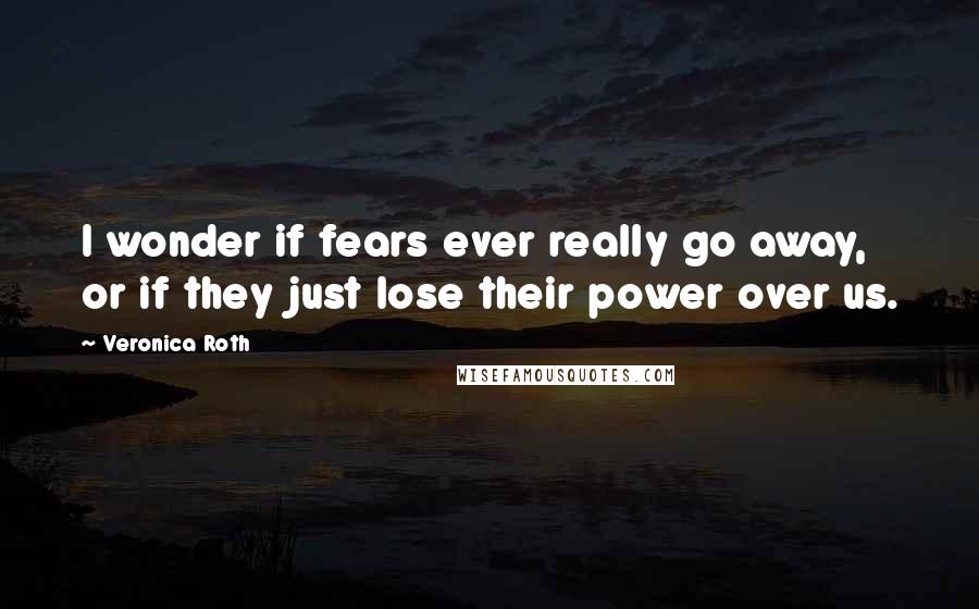 Veronica Roth Quotes: I wonder if fears ever really go away, or if they just lose their power over us.