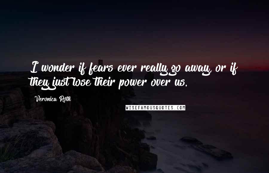 Veronica Roth Quotes: I wonder if fears ever really go away, or if they just lose their power over us.