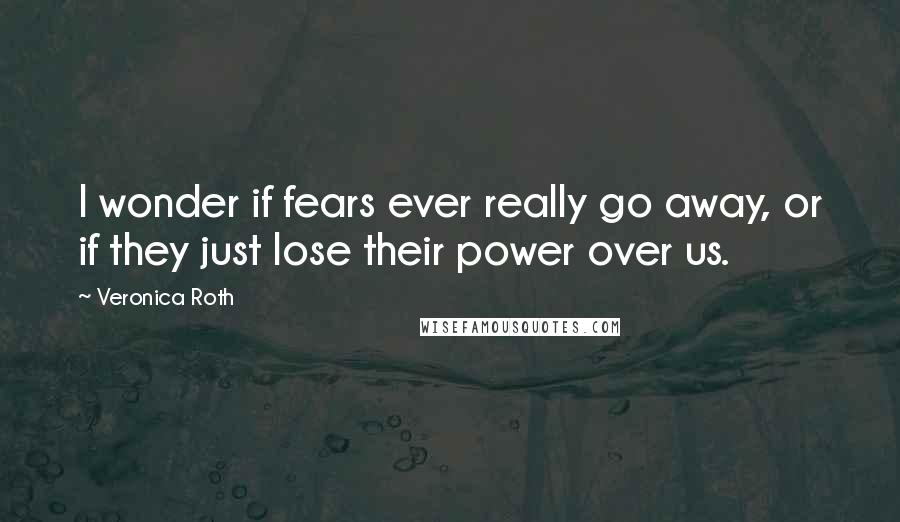 Veronica Roth Quotes: I wonder if fears ever really go away, or if they just lose their power over us.